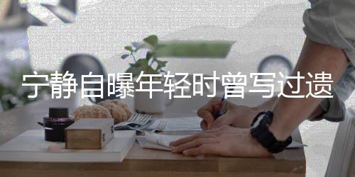 妹妹写过选择被吓宁静年轻后因自曝 最遗嘱哭而时曾撕毁